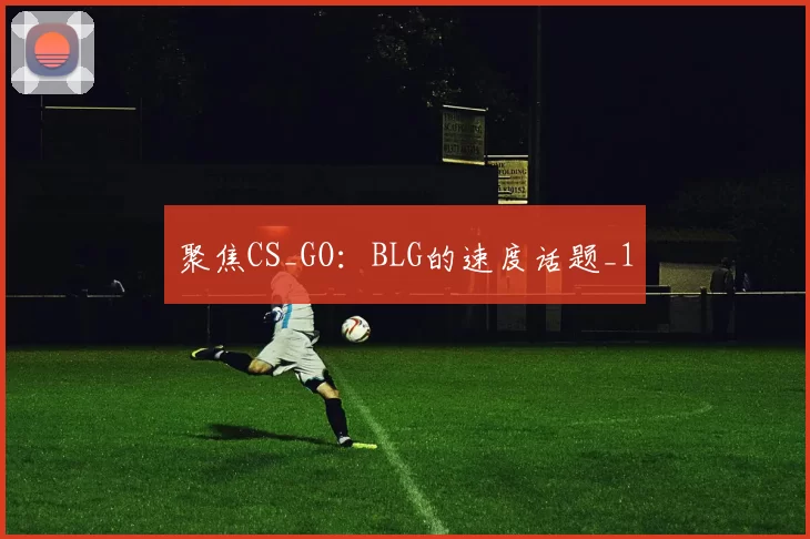 聚焦CS_GO：BLG的速度话题_1