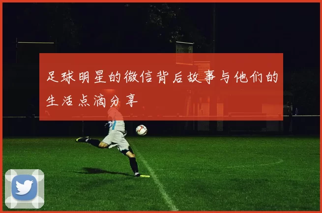 足球明星的微信背后故事与他们的生活点滴分享