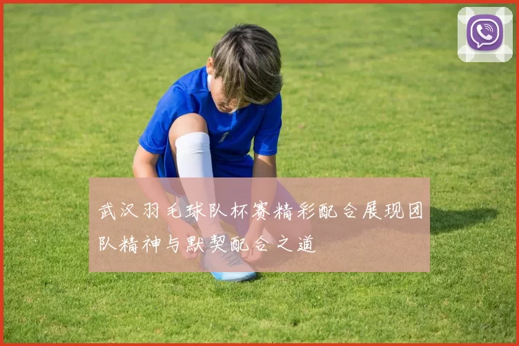 武汉羽毛球队杯赛精彩配合展现团队精神与默契配合之道