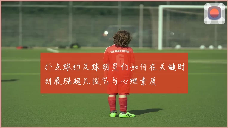 扑点球的足球明星们如何在关键时刻展现超凡技艺与心理素质