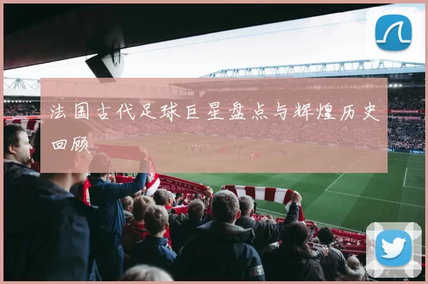 法国古代足球巨星盘点与辉煌历史回顾