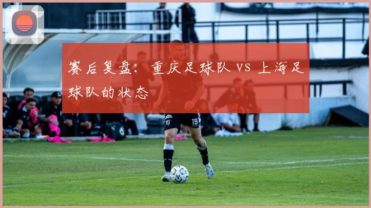 赛后复盘：重庆足球队 vs 上海足球队的状态