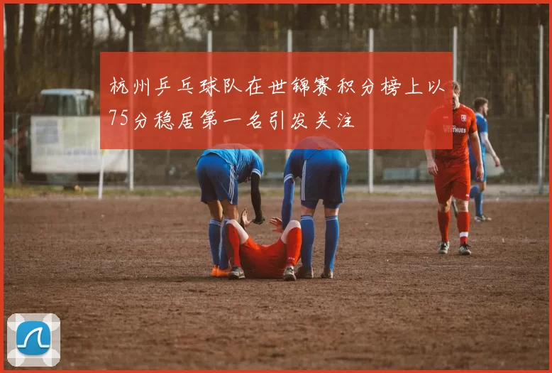 杭州乒乓球队在世锦赛积分榜上以75分稳居第一名引发关注