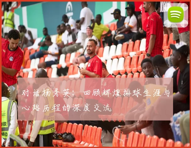 对话杨秀英：回顾辉煌排球生涯与心路历程的深度交流