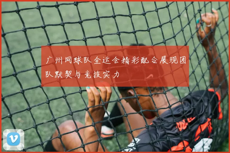 广州网球队全运会精彩配合展现团队默契与竞技实力