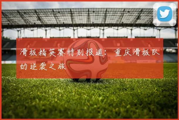 滑板精英赛特别报道：重庆滑板队的逆袭之旅