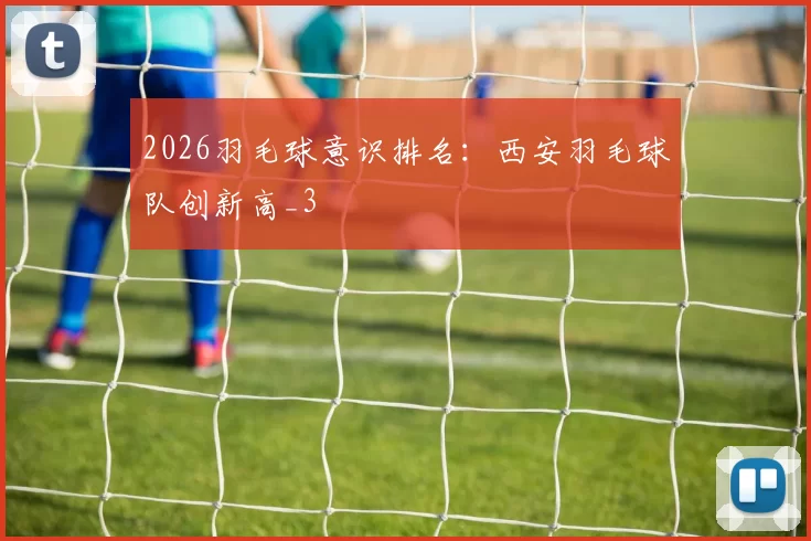 2026羽毛球意识排名：西安羽毛球队创新高_3